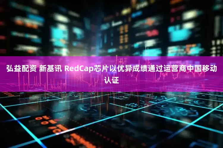 弘益配资 新基讯 RedCap芯片以优异成绩通过运营商中国移动认证