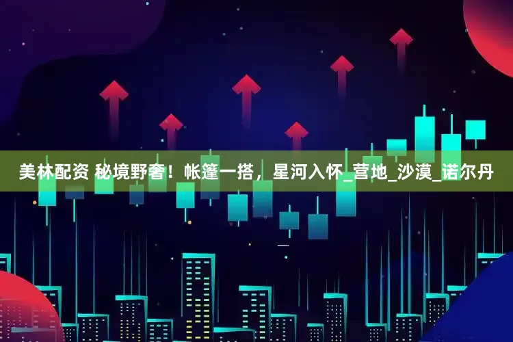 美林配资 秘境野奢！帐篷一搭，星河入怀_营地_沙漠_诺尔丹