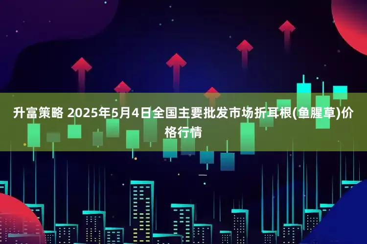 升富策略 2025年5月4日全国主要批发市场折耳根(鱼腥草)价格行情