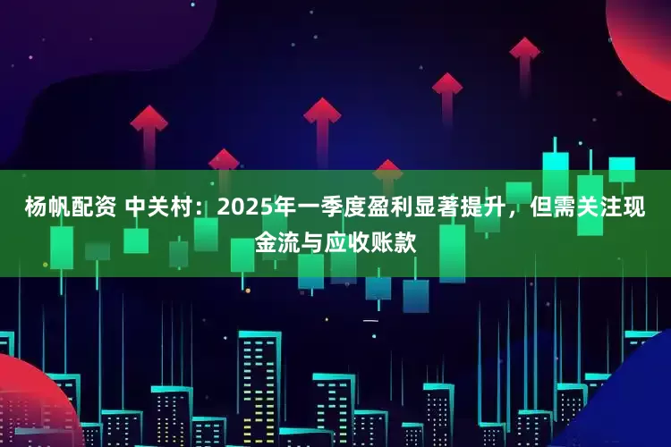 杨帆配资 中关村：2025年一季度盈利显著提升，但需关注现金流与应收账款