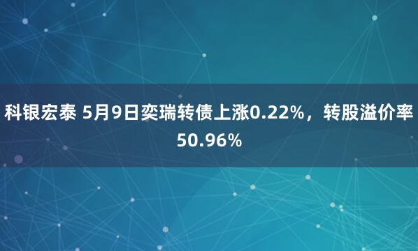 科银宏泰 5月9日奕瑞转债上涨0.22%，转股溢价率50.96%