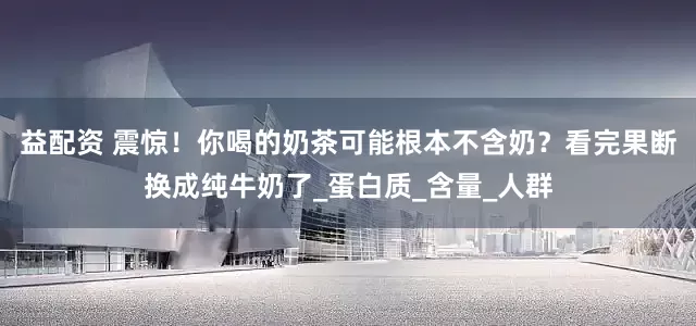 益配资 震惊！你喝的奶茶可能根本不含奶？看完果断换成纯牛奶了_蛋白质_含量_人群