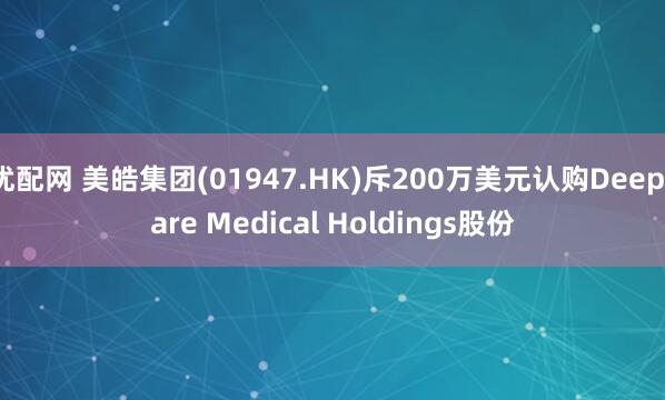 优配网 美皓集团(01947.HK)斥200万美元认购Deepcare Medical Holdings股份