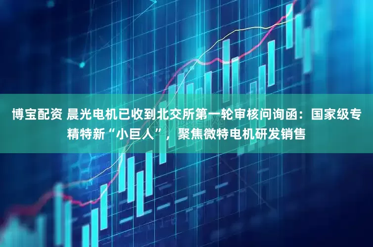 博宝配资 晨光电机已收到北交所第一轮审核问询函：国家级专精特新“小巨人”，聚焦微特电机研发销售
