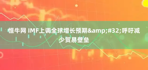 恒牛网 IMF上调全球增长预期&#32;呼吁减少贸易壁垒