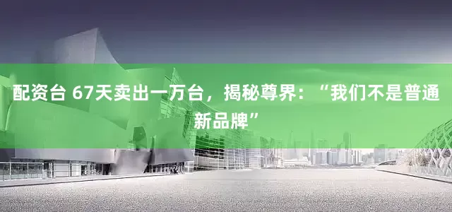 配资台 67天卖出一万台，揭秘尊界：“我们不是普通新品牌”