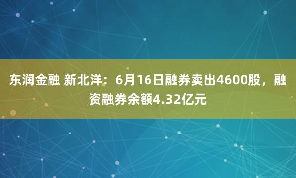 东润金融 新北洋：6月16日融券卖出4600股，融资融券余额4.32亿元
