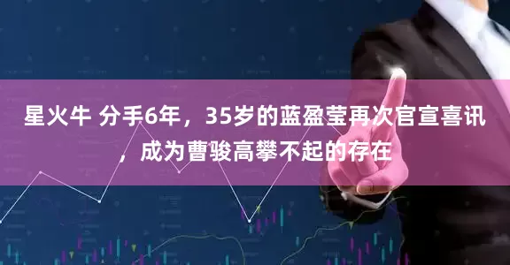 星火牛 分手6年，35岁的蓝盈莹再次官宣喜讯，成为曹骏高攀不起的存在