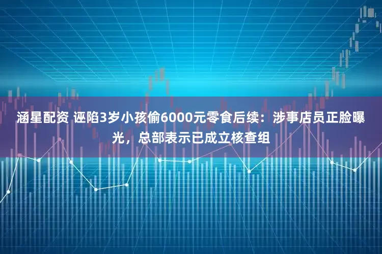 涵星配资 诬陷3岁小孩偷6000元零食后续：涉事店员正脸曝光，总部表示已成立核查组