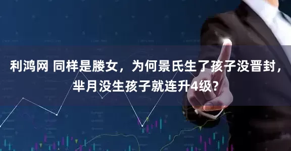 利鸿网 同样是媵女，为何景氏生了孩子没晋封，芈月没生孩子就连升4级？