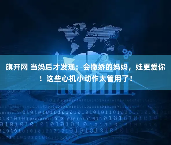 旗开网 当妈后才发现：会撒娇的妈妈，娃更爱你！这些心机小动作太管用了！